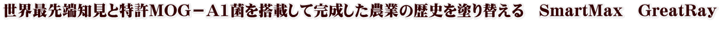 世界最先端知見と特許MOG－A1菌を搭載して完成した農業の歴史を塗り替える　SmartMax　GreatRay 