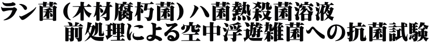 ラン菌（木材腐朽菌）ハ菌熱殺菌溶液　 　　　前処理による空中浮遊雑菌への抗菌試験