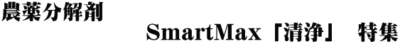 農薬分解剤 　　　　　　　SmartMax 「清浄」　特集